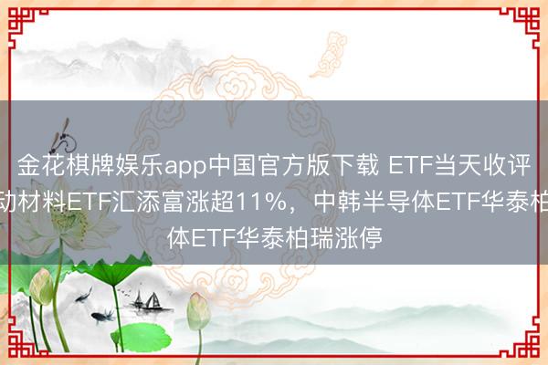 金花棋牌娱乐app中国官方版下载 ETF当天收评 | 科改动材料ETF汇添富涨超11%，中韩半导体ETF华泰柏瑞涨停