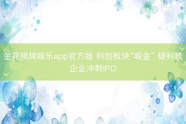 金花棋牌娱乐app官方版 科创板块“吸金” 硬科技企业冲刺IPO