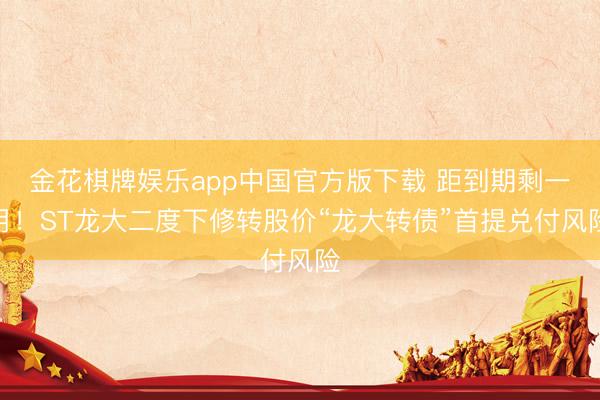 金花棋牌娱乐app中国官方版下载 距到期剩一月！ST龙大二度下修转股价“龙大转债”首提兑付风险