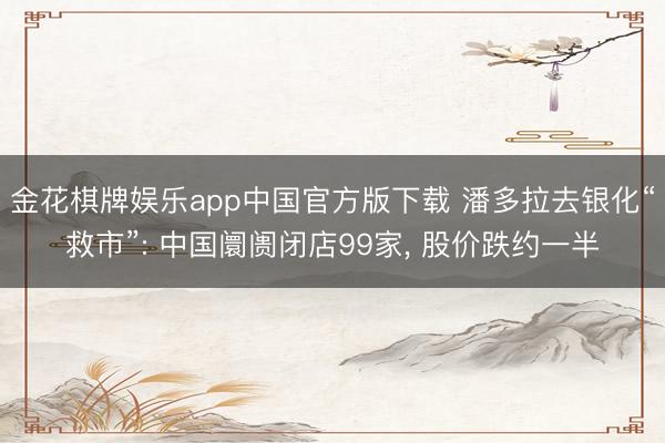 金花棋牌娱乐app中国官方版下载 潘多拉去银化“救市”: 中国阛阓闭店99家, 股价跌约一半