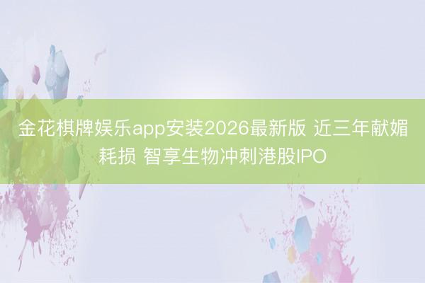 金花棋牌娱乐app安装2026最新版 近三年献媚耗损 智享生物冲刺港股IPO