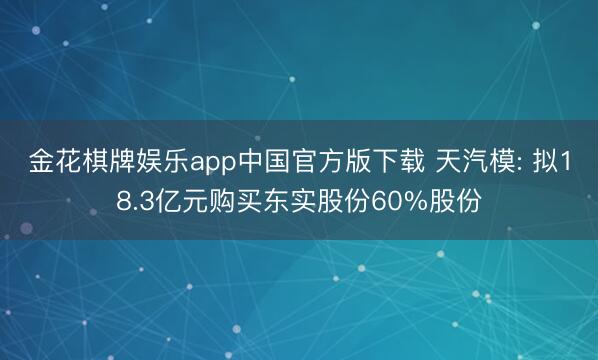 金花棋牌娱乐app中国官方版下载 天汽模: 拟18.3亿元购买东实股份60%股份