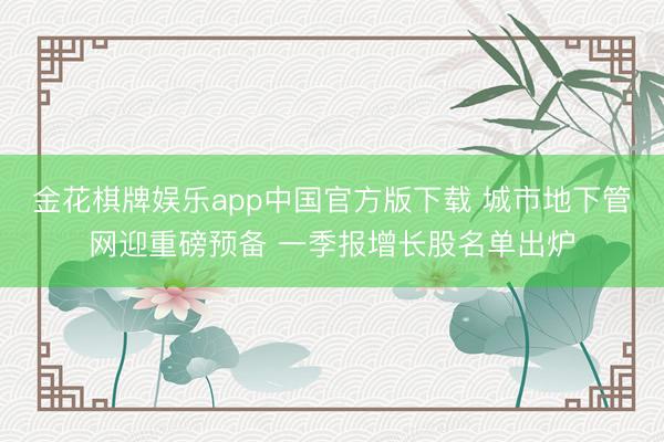 金花棋牌娱乐app中国官方版下载 城市地下管网迎重磅预备 一季报增长股名单出炉