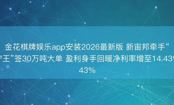 金花棋牌娱乐app安装2026最新版 新宙邦牵手“宁王”签30万吨大单 盈利身手回暖净利率增至14.43%
