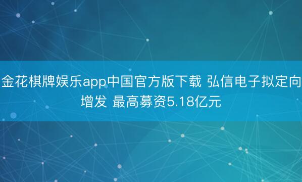 金花棋牌娱乐app中国官方版下载 弘信电子拟定向增发 最高募资5.18亿元