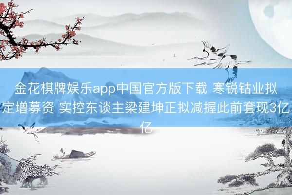 金花棋牌娱乐app中国官方版下载 寒锐钴业拟定增募资 实控东谈主梁建坤正拟减握此前套现3亿