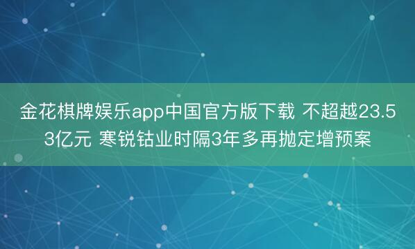 金花棋牌娱乐app中国官方版下载 不超越23.53亿元 寒锐钴业时隔3年多再抛定增预案