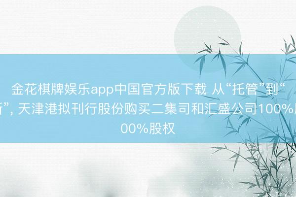 金花棋牌娱乐app中国官方版下载 从“托管”到“买断”， 天津港拟刊行股份购买二集司和汇盛公司100%股权