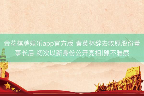 金花棋牌娱乐app官方版 秦英林辞去牧原股份董事长后 初次以新身份公开亮相∣豫不雅察
