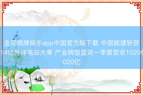 金花棋牌娱乐app中国官方版下载 中国能建斩获114亿外洋电站大单 产业转型显效一季度营收1020亿