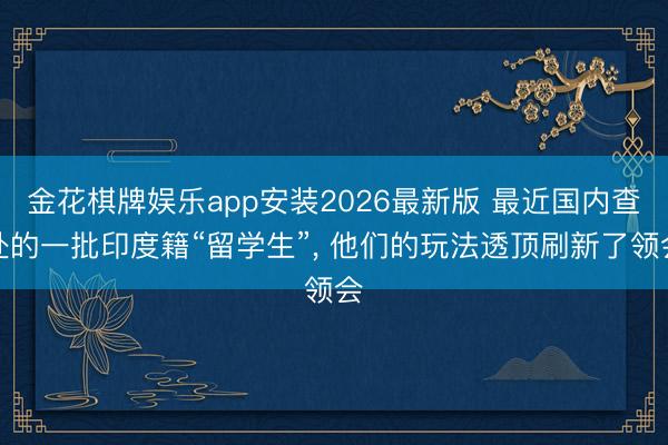 金花棋牌娱乐app安装2026最新版 最近国内查处的一批印度籍“留学生”， 他们的玩法透顶刷新了领会