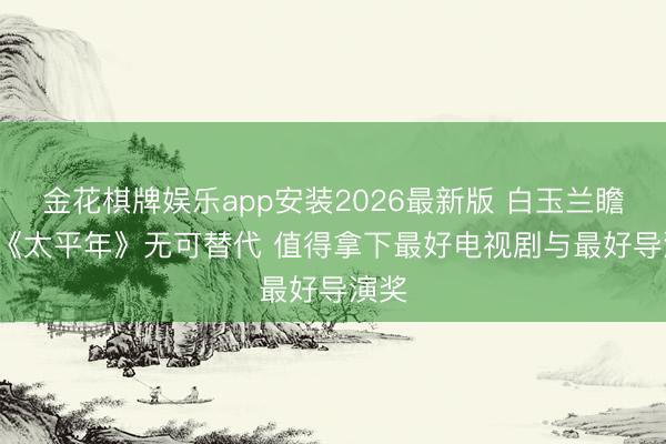 金花棋牌娱乐app安装2026最新版 白玉兰瞻望: 《太平年》无可替代 值得拿下最好电视剧与最好导演奖