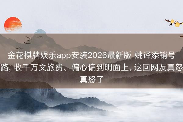 金花棋牌娱乐app安装2026最新版 姚译添销号跑路， 收千万文旅费、偏心偏到明面上， 这回网友真怒了
