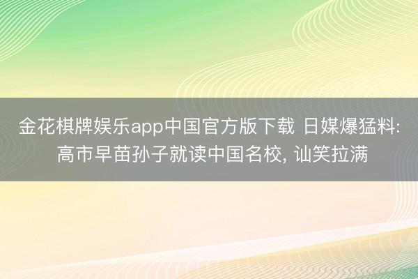 金花棋牌娱乐app中国官方版下载 日媒爆猛料: 高市早苗孙子就读中国名校， 讪笑拉满