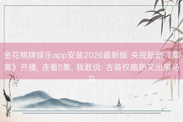 金花棋牌娱乐app安装2026最新版 央视新剧《莫离》开播， 连看5集， 我敢说: 古装权略剧又出黑马