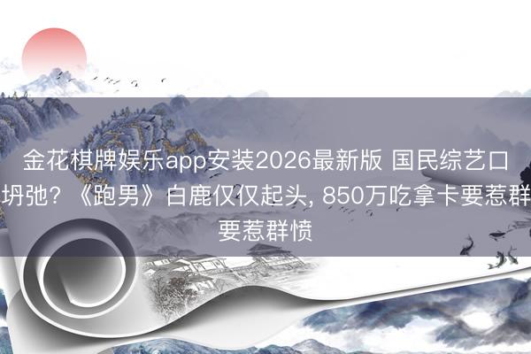 金花棋牌娱乐app安装2026最新版 国民综艺口碑坍弛? 《跑男》白鹿仅仅起头， 850万吃拿卡要惹群愤