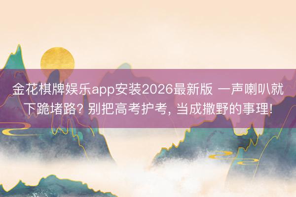 金花棋牌娱乐app安装2026最新版 一声喇叭就下跪堵路? 别把高考护考， 当成撒野的事理!
