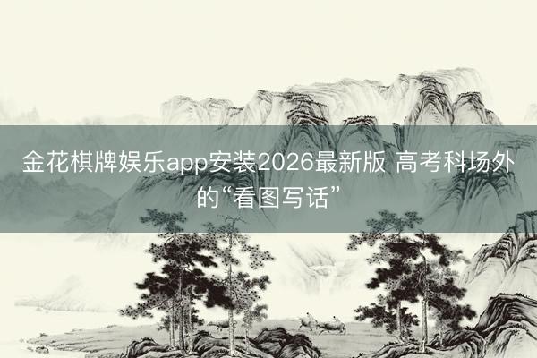 金花棋牌娱乐app安装2026最新版 高考科场外的“看图写话”