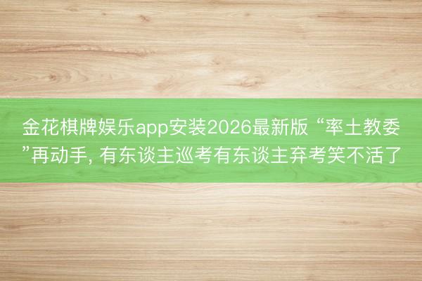 金花棋牌娱乐app安装2026最新版 “率土教委”再动手， 有东谈主巡考有东谈主弃考笑不活了