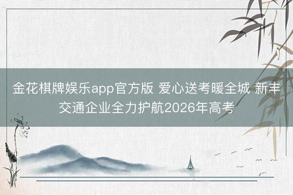 金花棋牌娱乐app官方版 爱心送考暖全城 新丰交通企业全力护航2026年高考