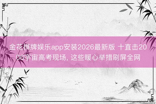 金花棋牌娱乐app安装2026最新版 十直击2006宇宙高考现场， 这些暖心举措刷屏全网