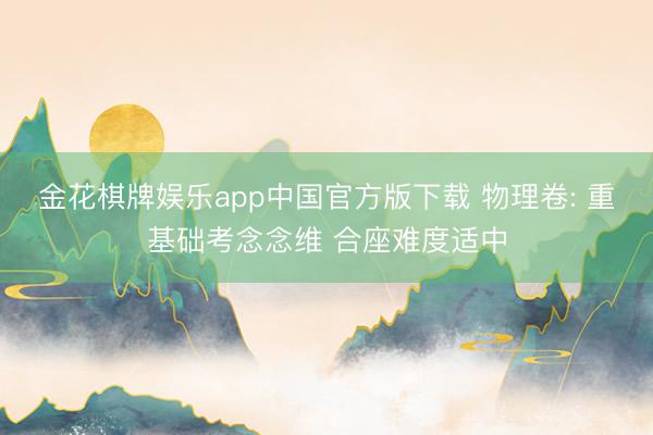 金花棋牌娱乐app中国官方版下载 物理卷: 重基础考念念维 合座难度适中