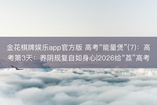 金花棋牌娱乐app官方版 高考“能量煲”(7)：高考第3天：养阴规复自如身心|2026给“荔”高考