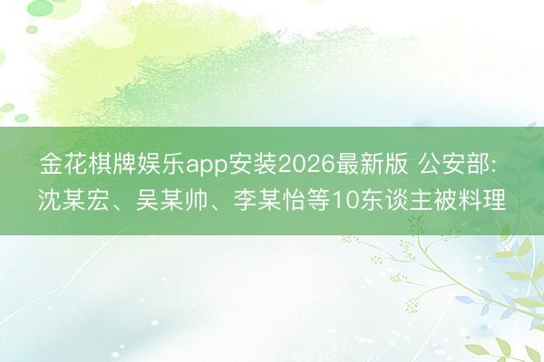 金花棋牌娱乐app安装2026最新版 公安部: 沈某宏、吴某帅、李某怡等10东谈主被料理