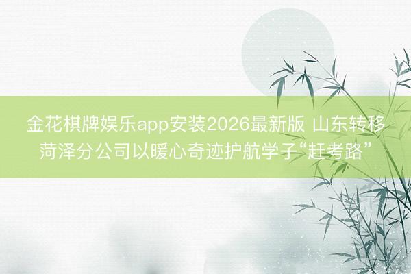 金花棋牌娱乐app安装2026最新版 山东转移菏泽分公司以暖心奇迹护航学子“赶考路”