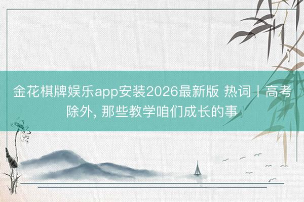 金花棋牌娱乐app安装2026最新版 热词丨高考除外， 那些教学咱们成长的事