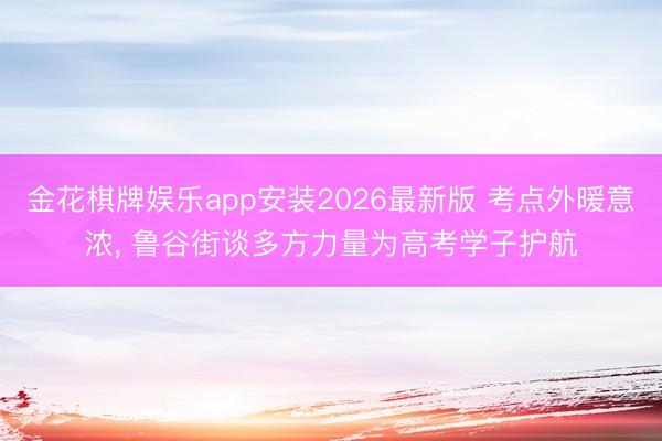 金花棋牌娱乐app安装2026最新版 考点外暖意浓, 鲁谷街谈多方力量为高考学子护航