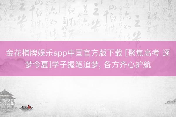 金花棋牌娱乐app中国官方版下载 [聚焦高考 逐梦今夏]学子握笔追梦， 各方齐心护航