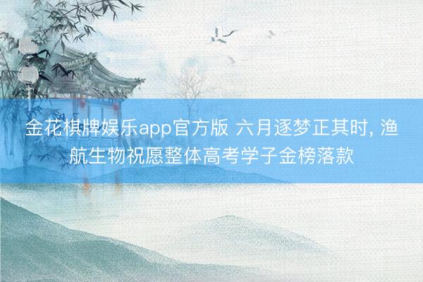 金花棋牌娱乐app官方版 六月逐梦正其时, 渔航生物祝愿整体高考学子金榜落款