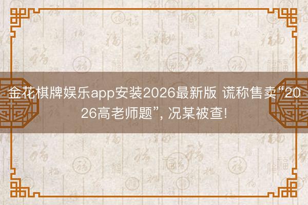 金花棋牌娱乐app安装2026最新版 谎称售卖“2026高老师题”， 况某被查!