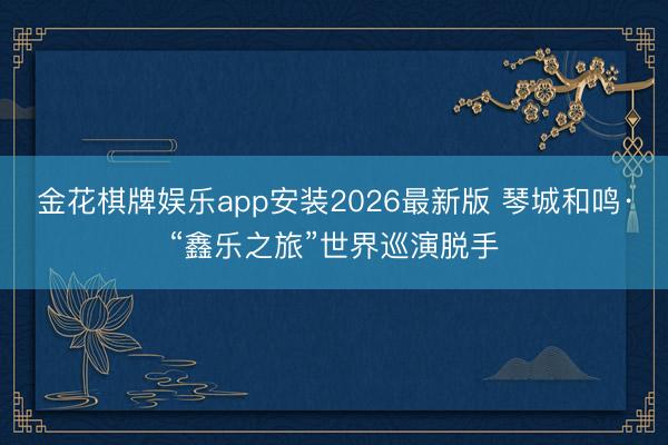 金花棋牌娱乐app安装2026最新版 琴城和鸣·“鑫乐之旅”世界巡演脱手
