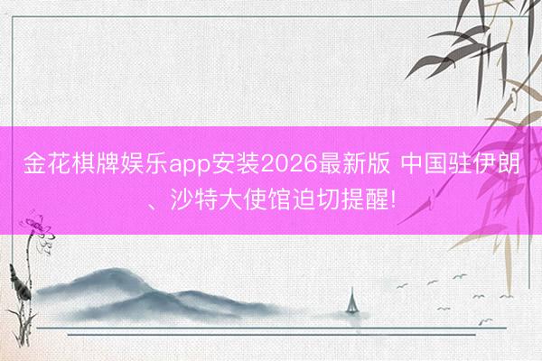 金花棋牌娱乐app安装2026最新版 中国驻伊朗、沙特大使馆迫切提醒!