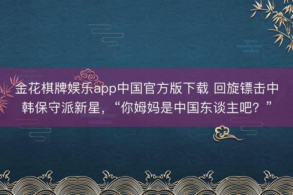 金花棋牌娱乐app中国官方版下载 回旋镖击中韩保守派新星，“你姆妈是中国东谈主吧？”