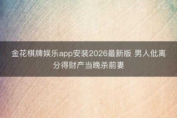 金花棋牌娱乐app安装2026最新版 男人仳离分得财产当晚杀前妻