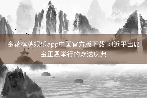 金花棋牌娱乐app中国官方版下载 习近平出席金正恩举行的欢送庆典