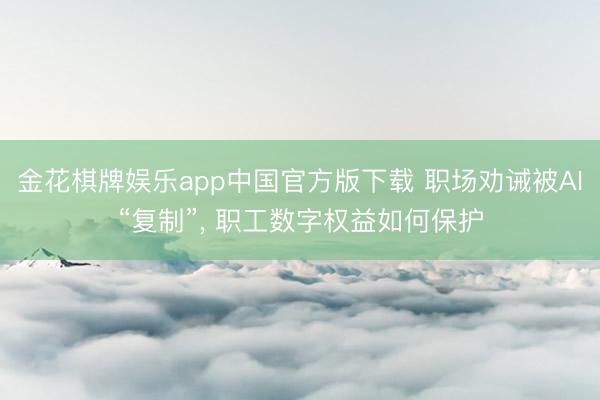 金花棋牌娱乐app中国官方版下载 职场劝诫被AI“复制”， 职工数字权益如何保护