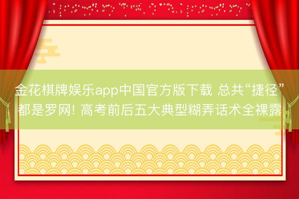 金花棋牌娱乐app中国官方版下载 总共“捷径”都是罗网! 高考前后五大典型糊弄话术全裸露
