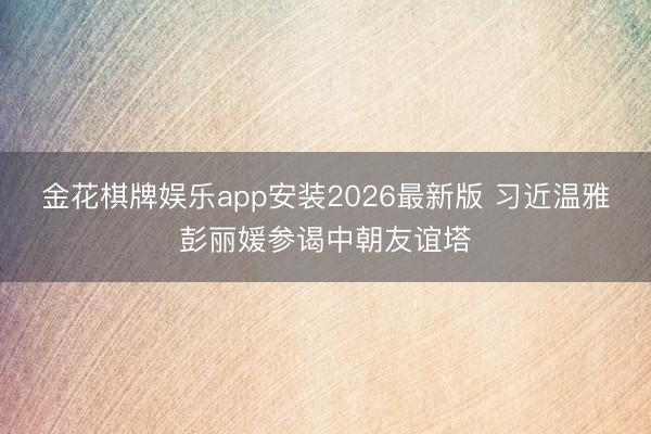 金花棋牌娱乐app安装2026最新版 习近温雅彭丽媛参谒中朝友谊塔