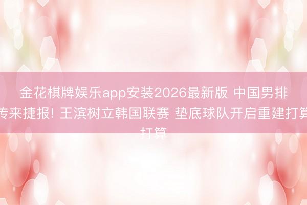 金花棋牌娱乐app安装2026最新版 中国男排传来捷报! 王滨树立韩国联赛 垫底球队开启重建打算
