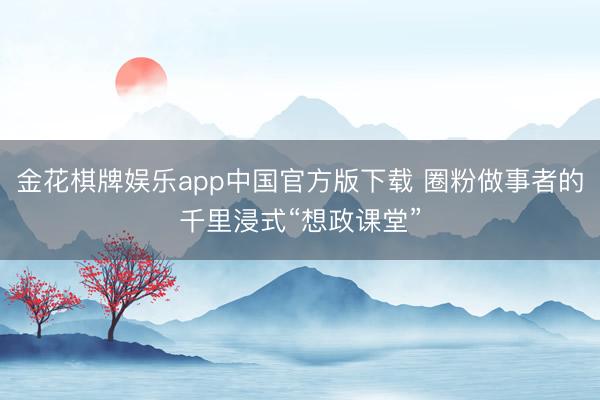 金花棋牌娱乐app中国官方版下载 圈粉做事者的千里浸式“想政课堂”