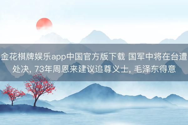金花棋牌娱乐app中国官方版下载 国军中将在台遭处决， 73年周恩来建议追尊义士， 毛泽东得意