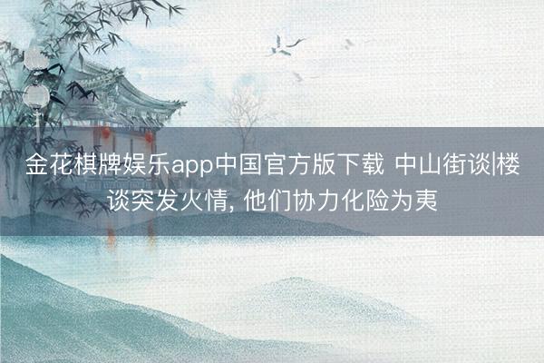 金花棋牌娱乐app中国官方版下载 中山街谈|楼谈突发火情， 他们协力化险为夷