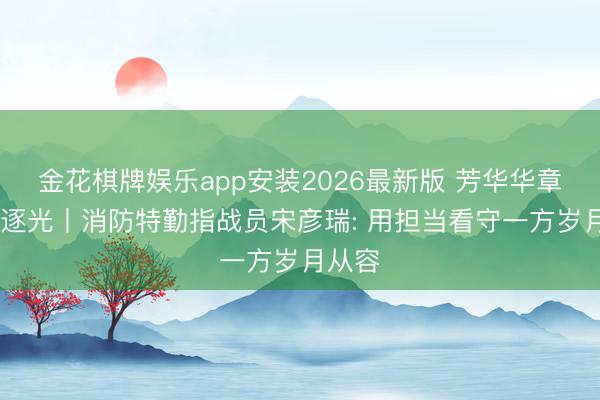 金花棋牌娱乐app安装2026最新版 芳华华章 丝路逐光丨消防特勤指战员宋彦瑞: 用担当看守一方岁月从容