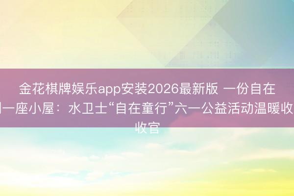 金花棋牌娱乐app安装2026最新版 一份自在到一座小屋：水卫士“自在童行”六一公益活动温暖收官