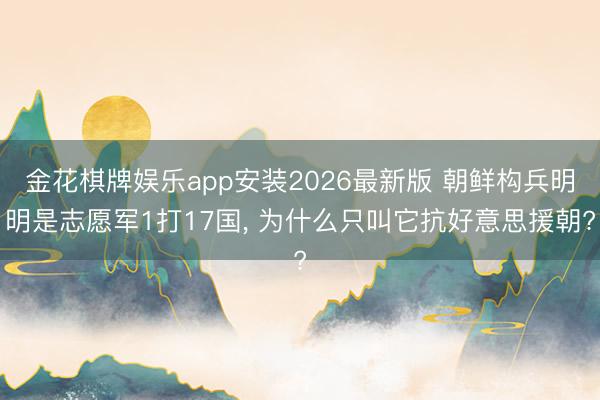 金花棋牌娱乐app安装2026最新版 朝鲜构兵明明是志愿军1打17国， 为什么只叫它抗好意思援朝?