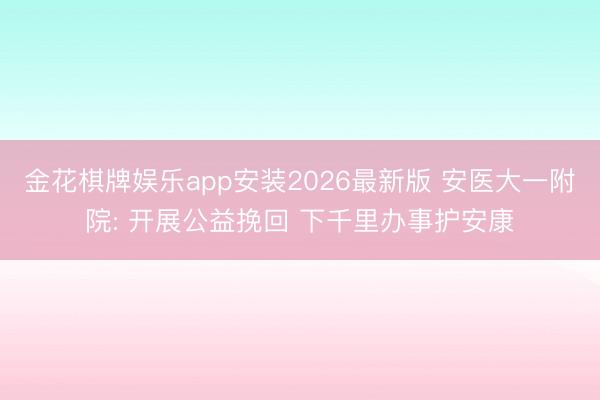 金花棋牌娱乐app安装2026最新版 安医大一附院: 开展公益挽回 下千里办事护安康